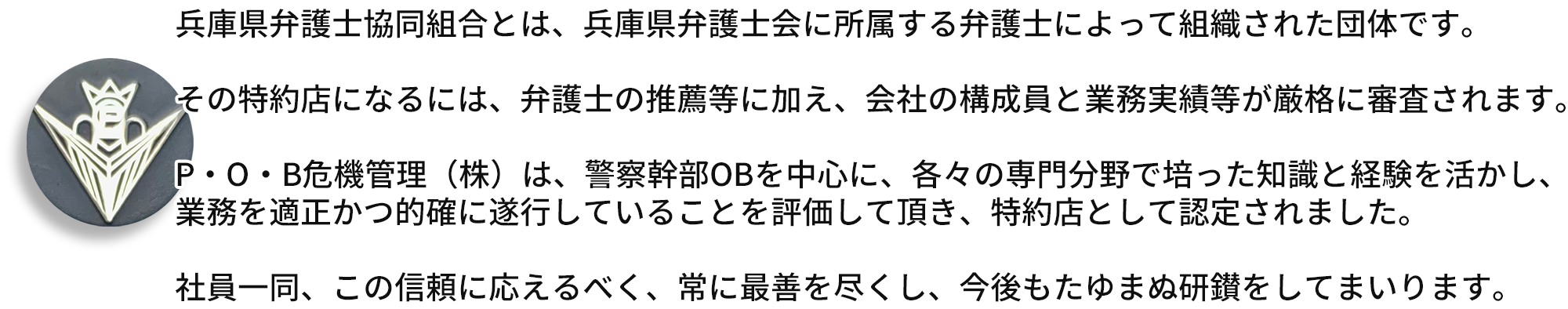 写真：バッジ　兵庫県弁護士協同組合とは、兵庫県弁護士会に所属する弁護士によって組織された団体です。  その特約店になるには、弁護士の推薦等に加え、会社の構成員と業務実績等が厳格に審査されます。  P・O・B危機管理（株）は、警察幹部OBを中心に、各々の専門分野で培った知識と経験を活かし、 業務を適正かつ的確に遂行していることを評価して頂き、特約店として認定されました。  社員一同、この信頼に応えるべく、常に最善を尽くし、今後もたゆまぬ研鑚をしてまいります。