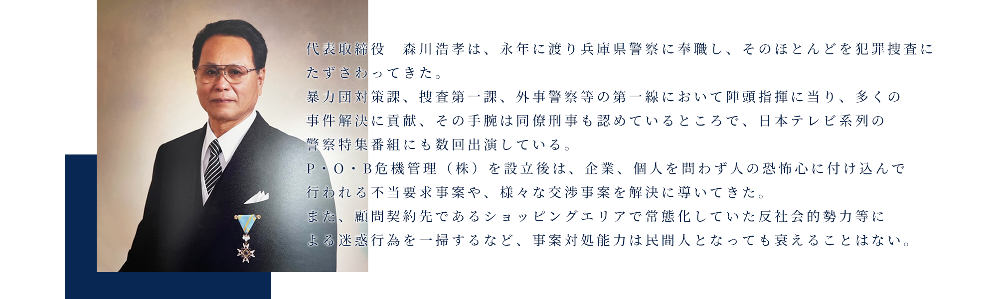 代表取締役　森川浩孝は、永年に渡り兵庫県警察に奉職し、そのほとんどを犯罪捜査にたずさわってきた。   暴力団対策課、捜査第一課、外事警察等の第一線において陣頭指揮に当り、多くの事件解決に貢献、その手腕は同僚刑事も認めているところで、日本テレビ系列の警察特集番組にも数回出演している。 　P・O・B危機管理（株）を設立後は、企業、個人を問わず人の恐怖心に付け込んで行われる不当要求事案や、様々な交渉事案を解決に導いてきた。    また、顧問契約先であるショッピングエリアで常態化していた反社会的勢力等による迷惑行為を一掃するなど、事案対処能力は民間人となっても衰えることはない。