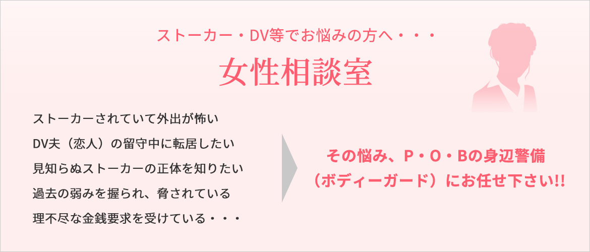 ストーカー・DV等でお悩みの方へ・・・　女性相談室　ストーカーされていて外出が怖い DV夫（恋人）の留守中に転居したい 見知らぬストーカーの正体を知りたい 過去の弱みを握られ、脅されている 理不尽な金銭要求を受けている・・・　その悩み、P・O・Bの身辺警備 （ボディーガード）にお任せ下さい!!